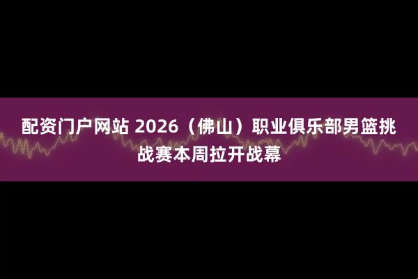 配资门户网站 2026（佛山）职业俱乐部男篮挑战赛本周拉开战幕