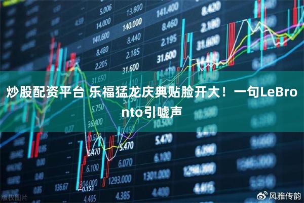 炒股配资平台 乐福猛龙庆典贴脸开大！一句LeBronto引嘘声