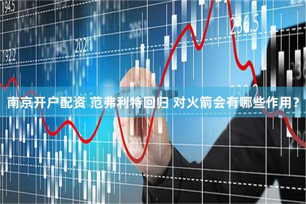 南京开户配资 范弗利特回归 对火箭会有哪些作用？
