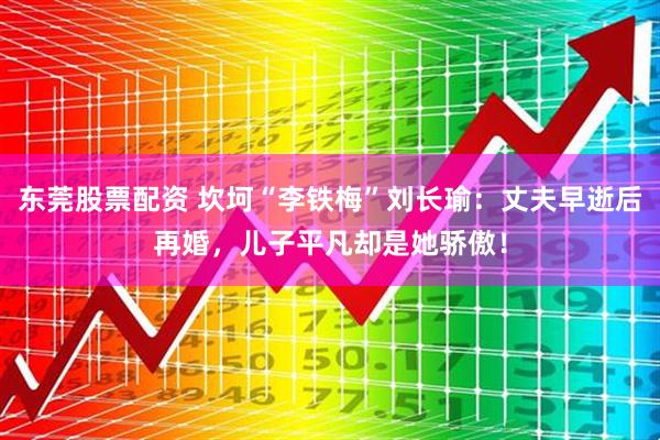 东莞股票配资 坎坷“李铁梅”刘长瑜：丈夫早逝后再婚，儿子平凡却是她骄傲！